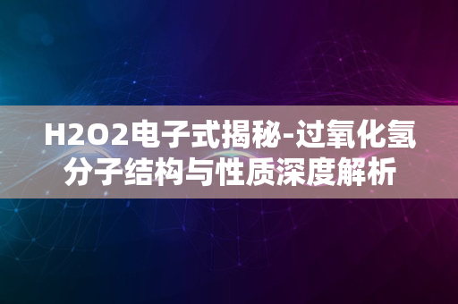 H2O2电子式揭秘-过氧化氢分子结构与性质深度解析