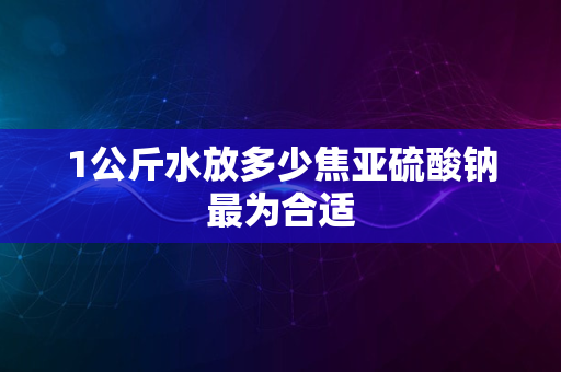 1公斤水放多少焦亚硫酸钠最为合适