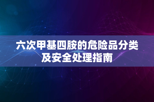 六次甲基四胺的危险品分类及安全处理指南