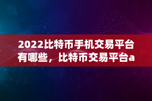 2022比特币手机交易平台有哪些，比特币交易平台app大全