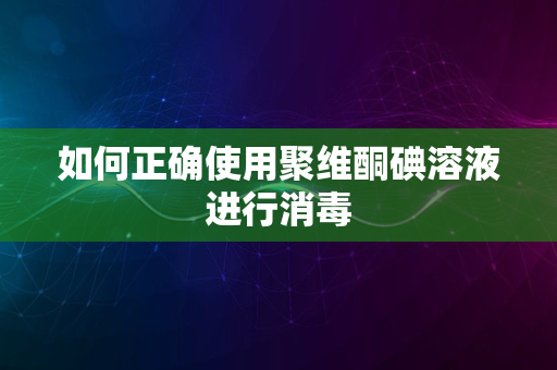 如何正确使用聚维酮碘溶液进行消毒