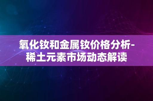 氧化钕和金属钕价格分析-稀土元素市场动态解读