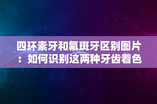 四环素牙和氟斑牙区别图片：如何识别这两种牙齿着色