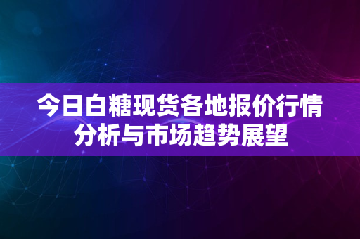 今日白糖现货各地报价行情分析与市场趋势展望