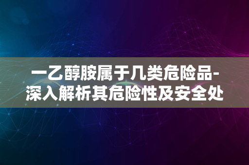 一乙醇胺属于几类危险品-深入解析其危险性及安全处理