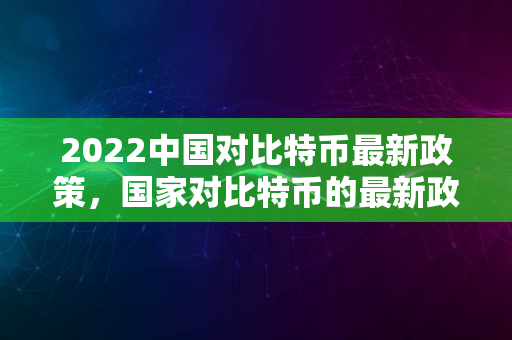 2022中国对比特币最新政策，国家对比特币的最新政策