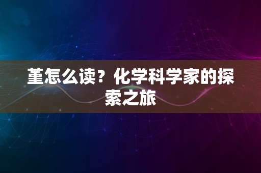 堇怎么读？化学科学家的探索之旅