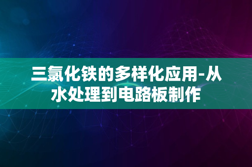 三氯化铁的多样化应用-从水处理到电路板制作