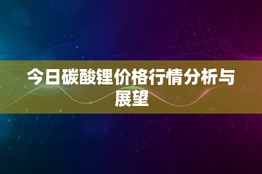 今日碳酸锂价格行情分析与展望