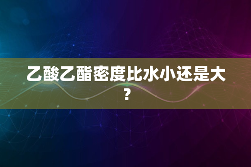 乙酸乙酯密度比水小还是大？