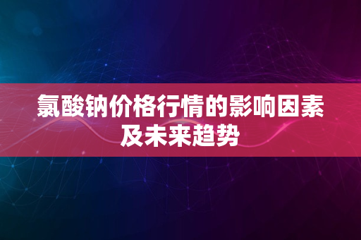 氯酸钠价格行情的影响因素及未来趋势