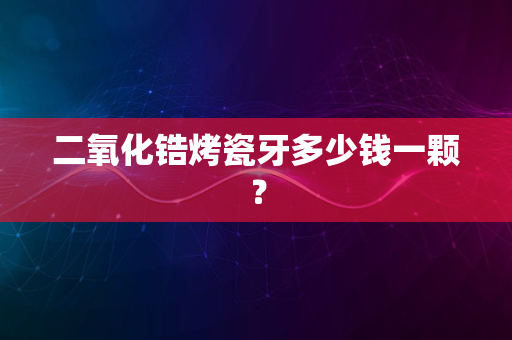 二氧化锆烤瓷牙多少钱一颗？