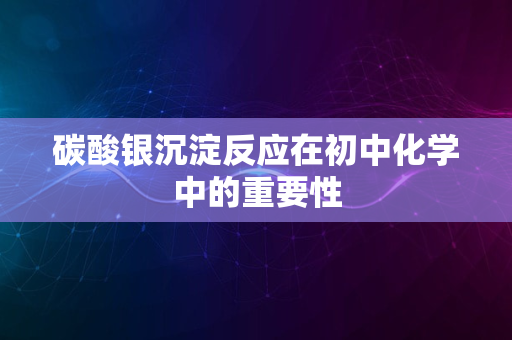 碳酸银沉淀反应在初中化学中的重要性