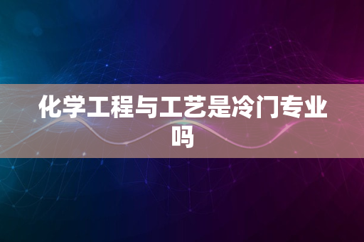 化学工程与工艺是冷门专业吗