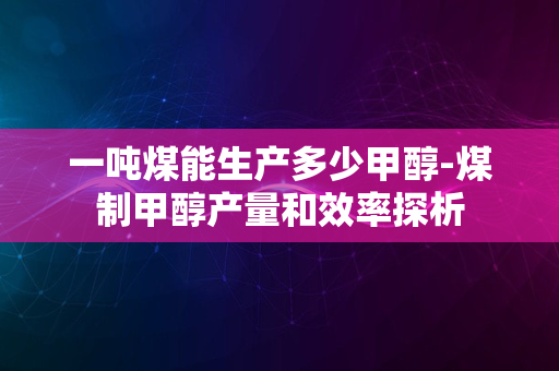 一吨煤能生产多少甲醇-煤制甲醇产量和效率探析