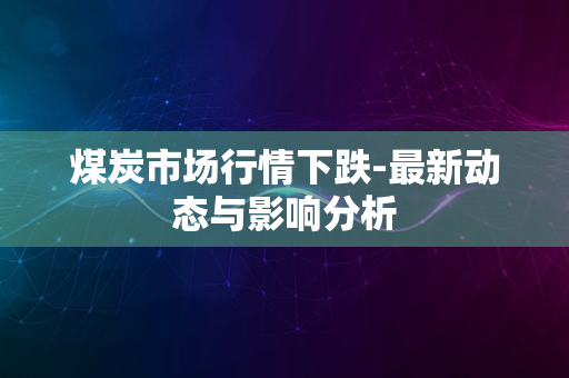 煤炭市场行情下跌-最新动态与影响分析