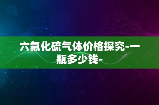 六氟化硫气体价格探究-一瓶多少钱-