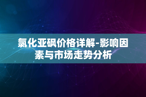 氯化亚砜价格详解-影响因素与市场走势分析