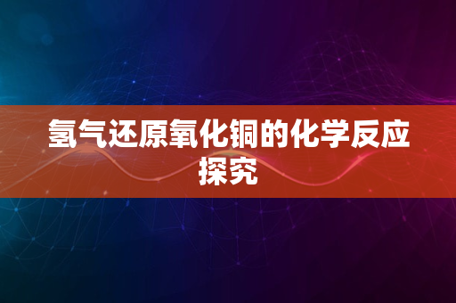 氢气还原氧化铜的化学反应探究