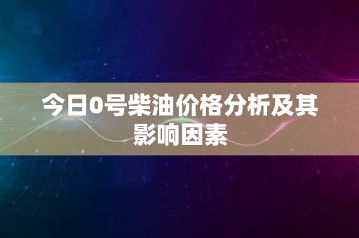 今日0号柴油价格分析及其影响因素