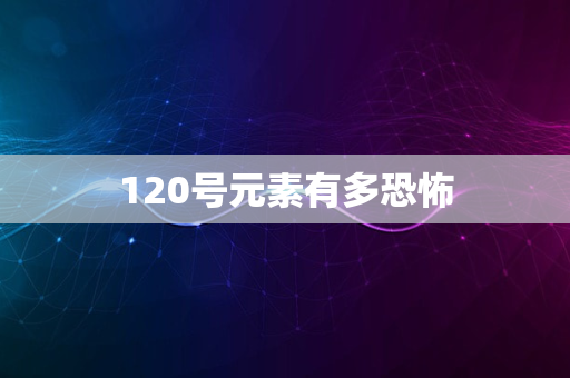 120号元素有多恐怖