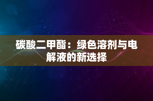 碳酸二甲酯：绿色溶剂与电解液的新选择