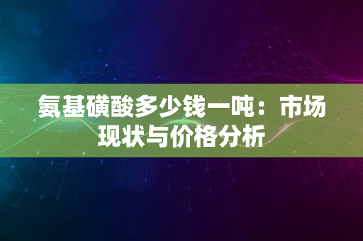 氨基磺酸多少钱一吨：市场现状与价格分析