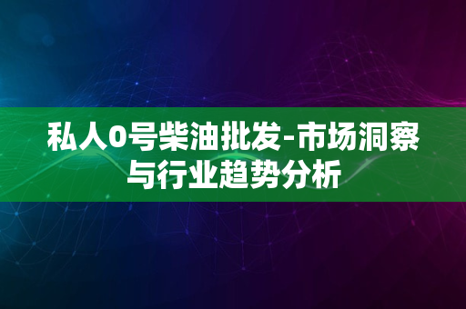 私人0号柴油批发-市场洞察与行业趋势分析