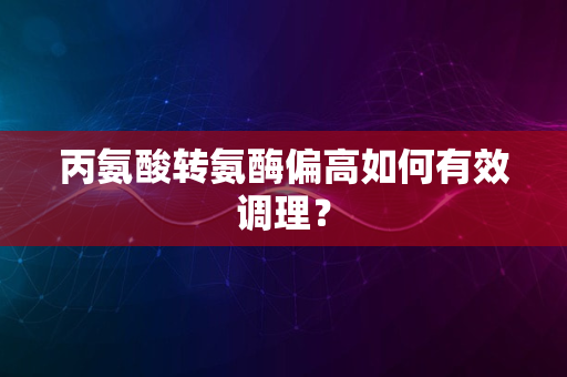 丙氨酸转氨酶偏高如何有效调理？