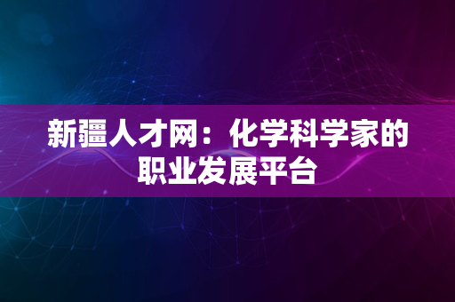 新疆人才网：化学科学家的职业发展平台