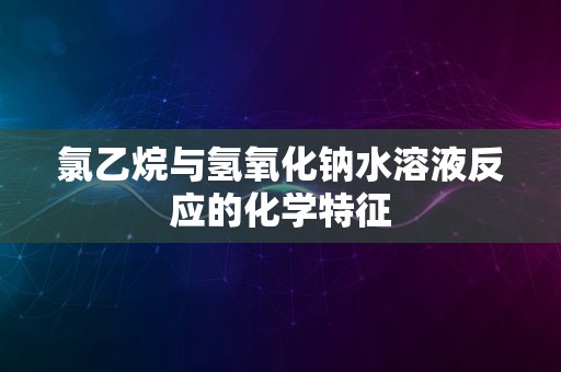 氯乙烷与氢氧化钠水溶液反应的化学特征