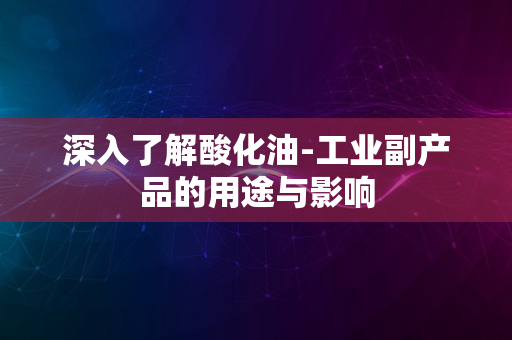 深入了解酸化油-工业副产品的用途与影响