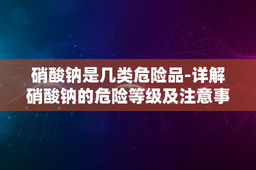 硝酸钠是几类危险品-详解硝酸钠的危险等级及注意事项