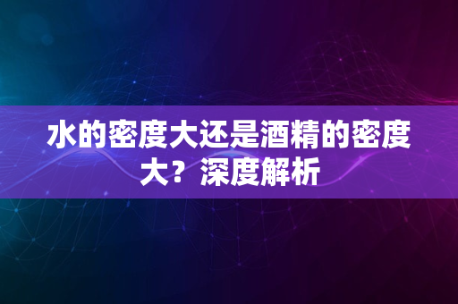 水的密度大还是酒精的密度大？深度解析