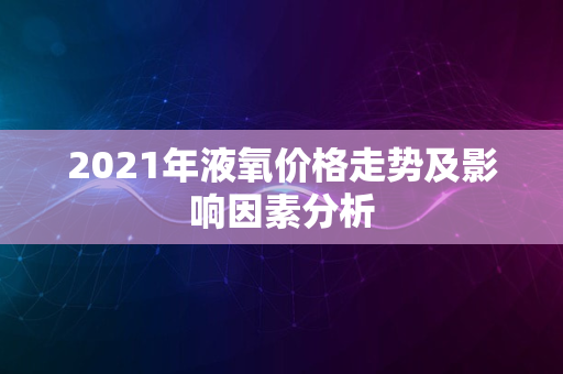 2021年液氧价格走势及影响因素分析