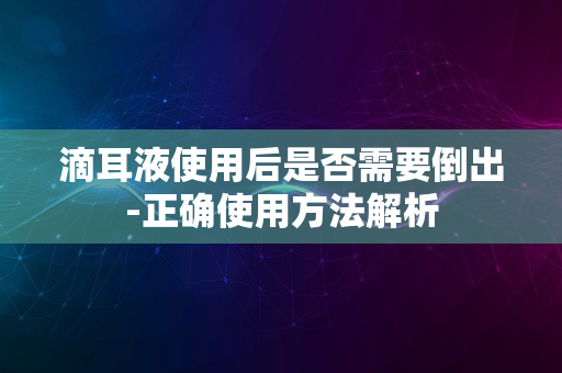 滴耳液使用后是否需要倒出-正确使用方法解析