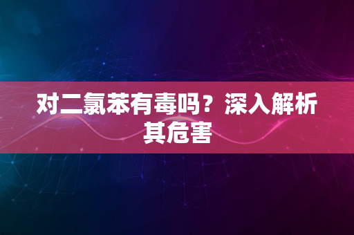 对二氯苯有毒吗？深入解析其危害