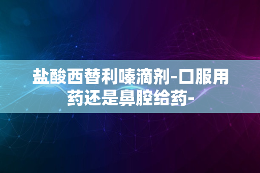 盐酸西替利嗪滴剂-口服用药还是鼻腔给药-