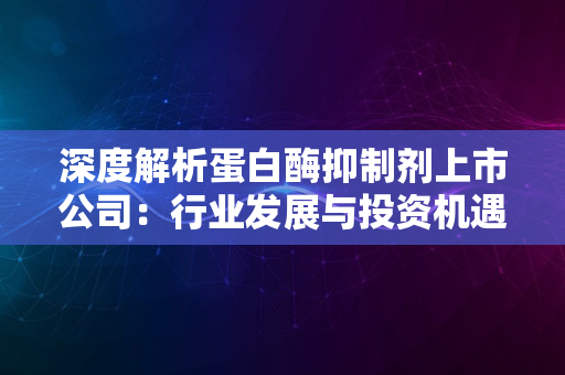 深度解析蛋白酶抑制剂上市公司：行业发展与投资机遇