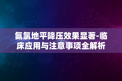 氨氯地平降压效果显著-临床应用与注意事项全解析