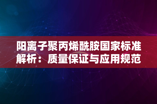 阳离子聚丙烯酰胺国家标准解析：质量保证与应用规范