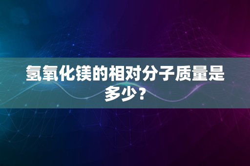 氢氧化镁的相对分子质量是多少？