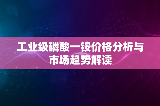 工业级磷酸一铵价格分析与市场趋势解读