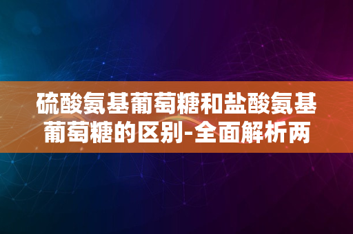 硫酸氨基葡萄糖和盐酸氨基葡萄糖的区别-全面解析两种常见关节保健品