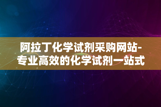 阿拉丁化学试剂采购网站-专业高效的化学试剂一站式采购平台