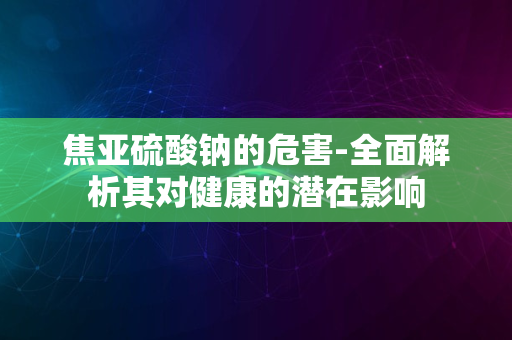 焦亚硫酸钠的危害-全面解析其对健康的潜在影响