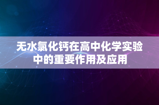 无水氯化钙在高中化学实验中的重要作用及应用