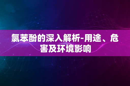 氯苯酚的深入解析-用途、危害及环境影响