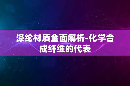 涤纶材质全面解析-化学合成纤维的代表