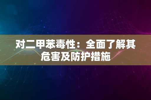 对二甲苯毒性：全面了解其危害及防护措施